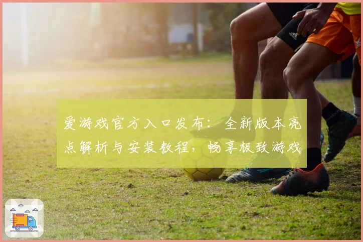 爱游戏官方入口发布：全新版本亮点解析与安装教程，畅享极致游戏体验