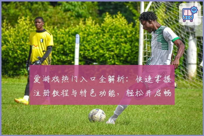 爱游戏热门入口全解析：快速掌握注册教程与特色功能，轻松开启畅玩新体验