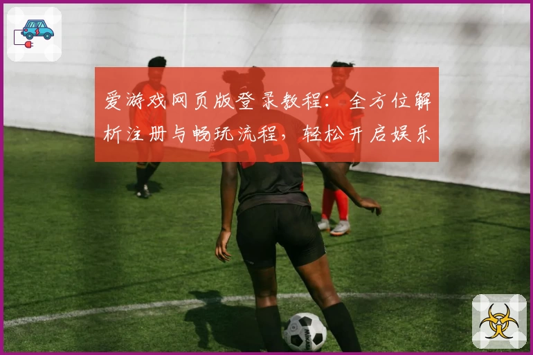爱游戏网页版登录教程：全方位解析注册与畅玩流程，轻松开启娱乐新体验