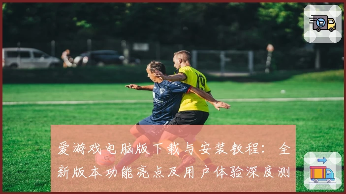 爱游戏电脑版下载与安装教程：全新版本功能亮点及用户体验深度测评