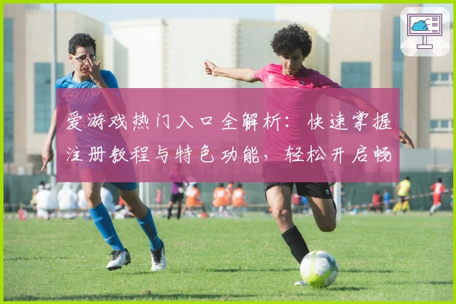 爱游戏热门入口全解析：快速掌握注册教程与特色功能，轻松开启畅玩新体验