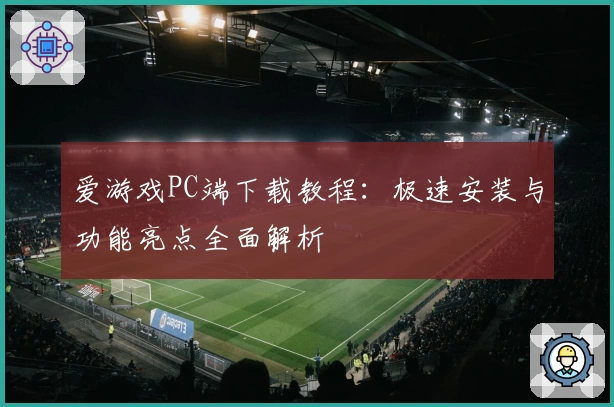 爱游戏PC端下载教程：极速安装与功能亮点全面解析