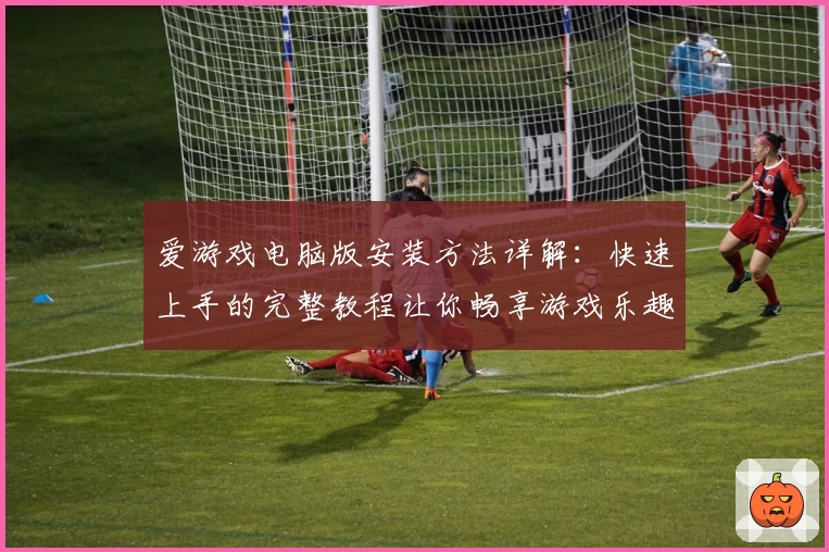 爱游戏电脑版安装方法详解：快速上手的完整教程让你畅享游戏乐趣
