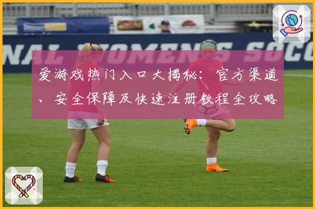 爱游戏热门入口大揭秘：官方渠道、安全保障及快速注册教程全攻略